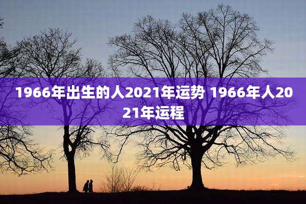 1966年出生的人2021年运势 1966年人2021年运程