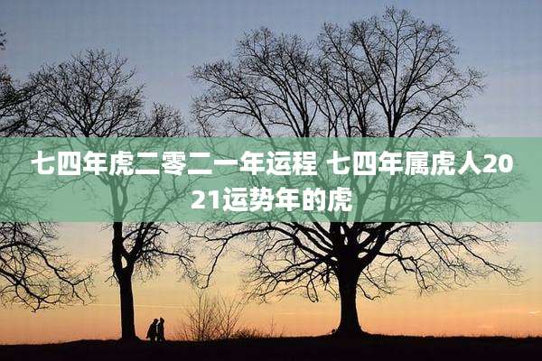 七四年虎二零二一年运程 七四年属虎人2021运势年的虎