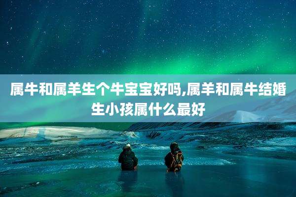 属牛和属羊生个牛宝宝好吗,属羊和属牛结婚生小孩属什么最好
