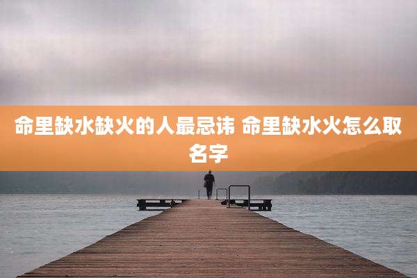 命里缺水缺火的人最忌讳 命里缺水火怎么取名字