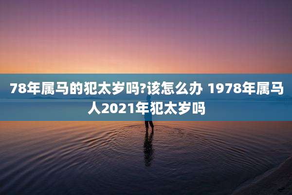 78年属马的犯太岁吗?该怎么办 1978年属马人2021年犯太岁吗