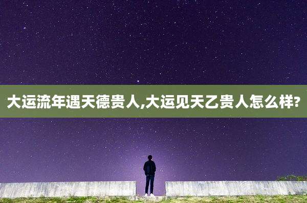 大运流年遇天德贵人,大运见天乙贵人怎么样?
