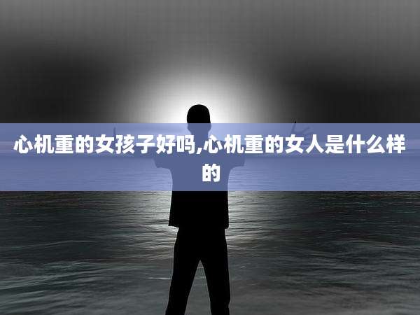 心机重的女孩子好吗,心机重的女人是什么样的