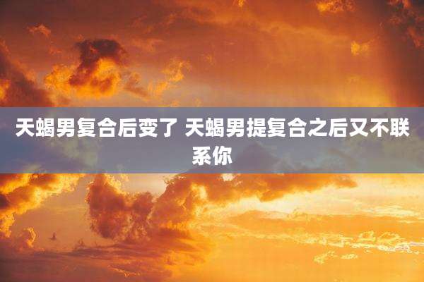 天蝎男复合后变了 天蝎男提复合之后又不联系你