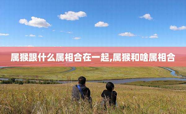 属猴跟什么属相合在一起,属猴和啥属相合