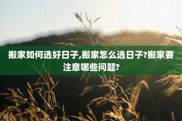 搬家如何选好日子,搬家怎么选日子?搬家要注意哪些问题?