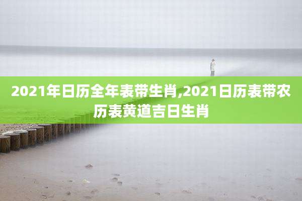 2021年日历全年表带生肖,2021日历表带农历表黄道吉日生肖