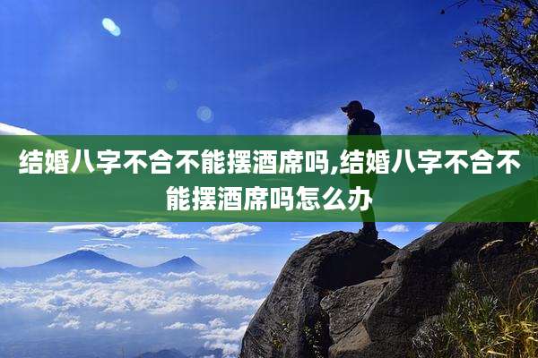 结婚八字不合不能摆酒席吗,结婚八字不合不能摆酒席吗怎么办