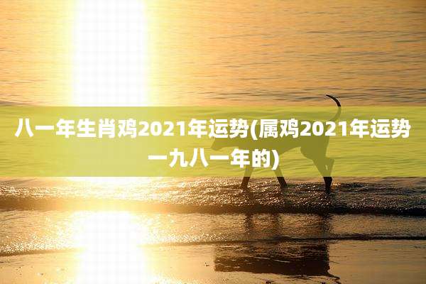 八一年生肖鸡2021年运势(属鸡2021年运势一九八一年的)
