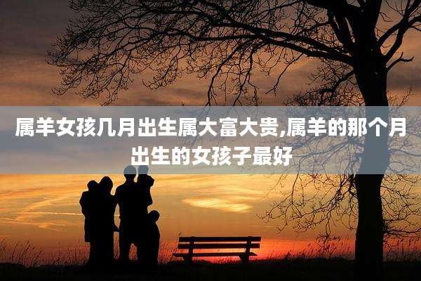 属羊女孩几月出生属大富大贵,属羊的那个月出生的女孩子最好