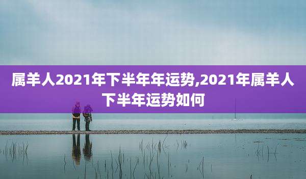 属羊人2021年下半年年运势,2021年属羊人下半年运势如何