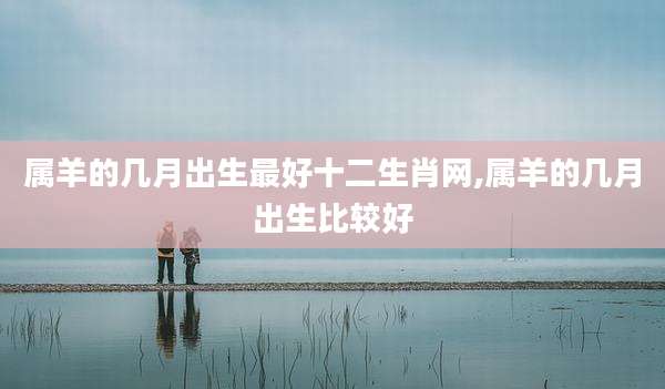 属羊的几月出生最好十二生肖网,属羊的几月出生比较好