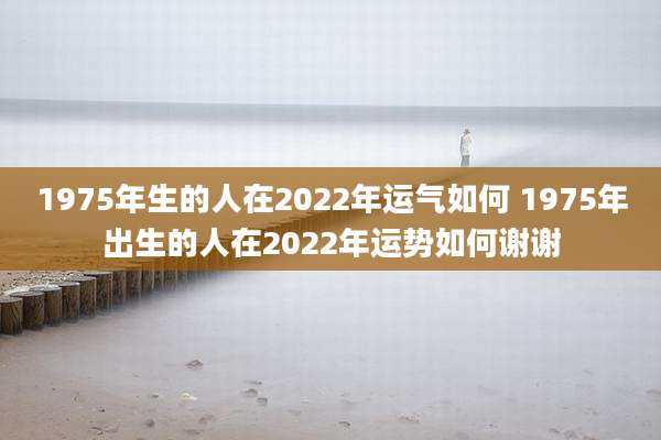 1975年生的人在2022年运气如何 1975年出生的人在2022年运势如何谢谢