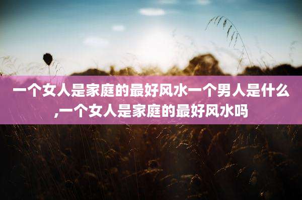 一个女人是家庭的最好风水一个男人是什么,一个女人是家庭的最好风水吗