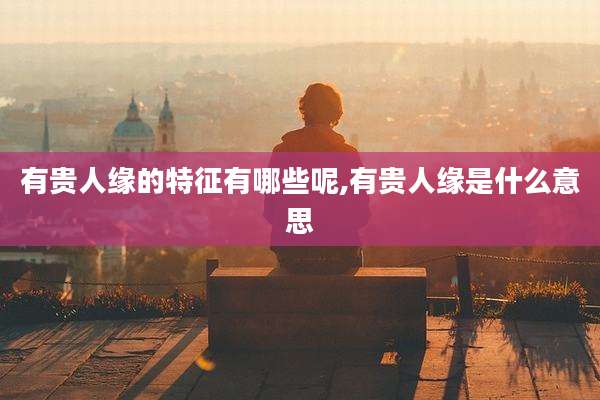 有贵人缘的特征有哪些呢,有贵人缘是什么意思