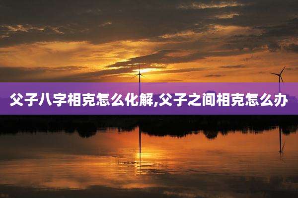 父子八字相克怎么化解,父子之间相克怎么办