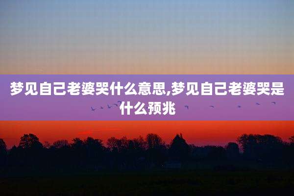 梦见自己老婆哭什么意思,梦见自己老婆哭是什么预兆