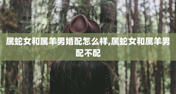 属蛇女和属羊男婚配怎么样,属蛇女和属羊男配不配