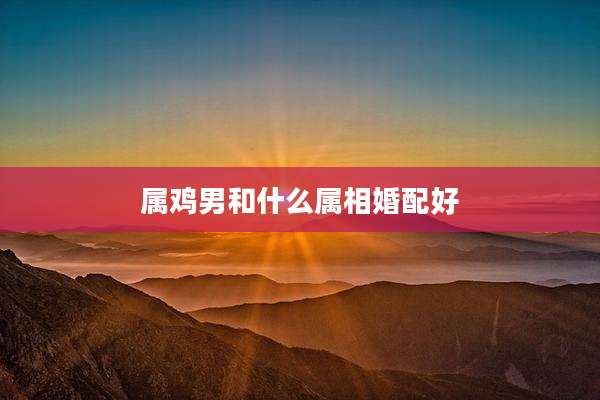 属鸡男和什么属相婚配好