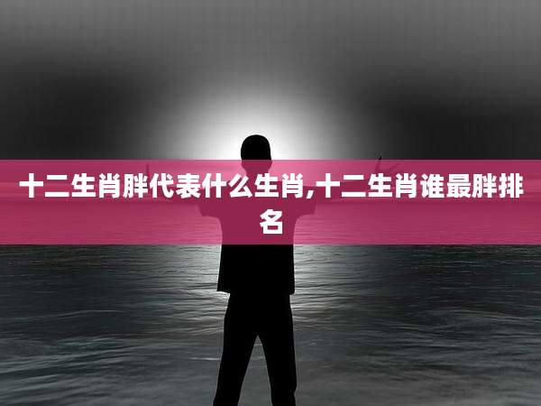 十二生肖胖代表什么生肖,十二生肖谁最胖排名