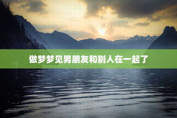做梦梦见男朋友和别人在一起了