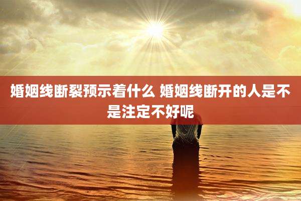 婚姻线断裂预示着什么 婚姻线断开的人是不是注定不好呢