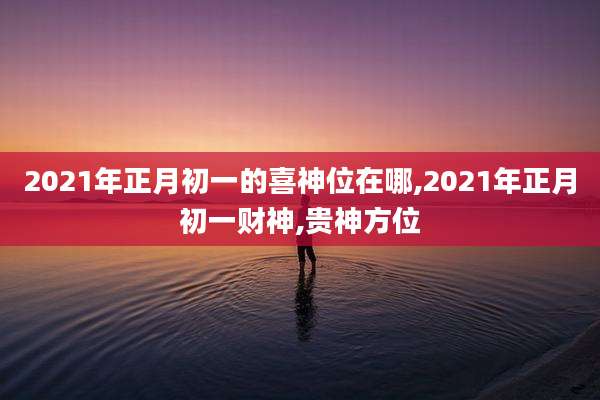 2021年正月初一的喜神位在哪,2021年正月初一财神,贵神方位
