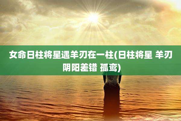 女命日柱将星遇羊刃在一柱(日柱将星 羊刃 阴阳差错 孤鸾)