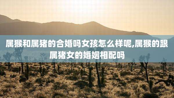 属猴和属猪的合婚吗女孩怎么样呢,属猴的跟属猪女的婚姻相配吗