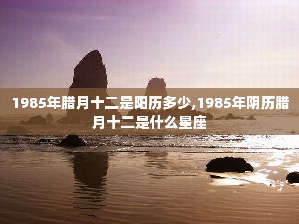 1985年腊月十二是阳历多少,1985年阴历腊月十二是什么星座