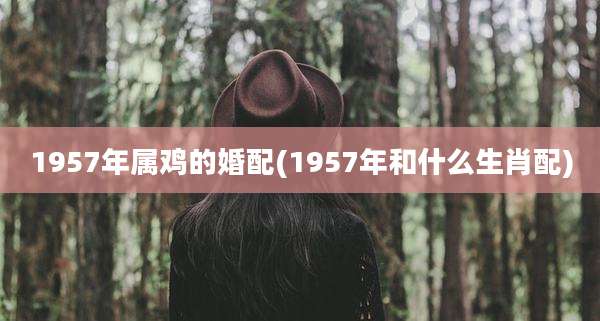1957年属鸡的婚配(1957年和什么生肖配)