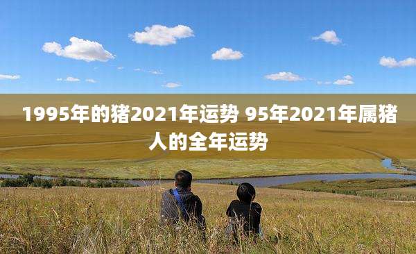 1995年的猪2021年运势 95年2021年属猪人的全年运势