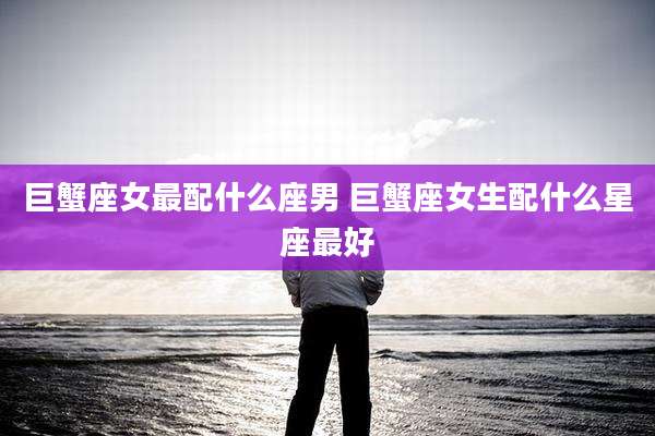 巨蟹座女最配什么座男 巨蟹座女生配什么星座最好