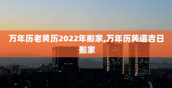 万年历老黄历2022年搬家,万年历黄道吉日 搬家