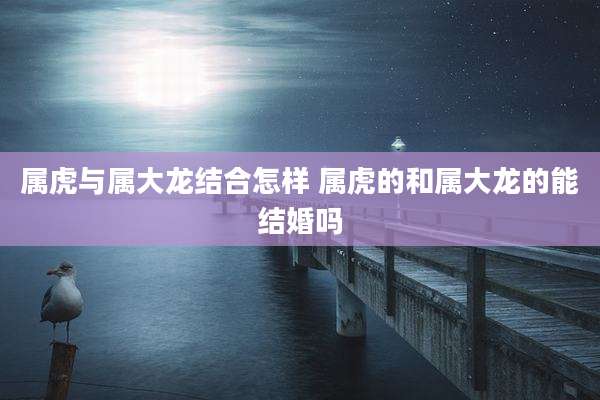 属虎与属大龙结合怎样 属虎的和属大龙的能结婚吗