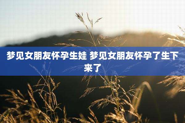 梦见女朋友怀孕生娃 梦见女朋友怀孕了生下来了