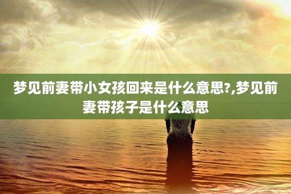 梦见前妻带小女孩回来是什么意思?,梦见前妻带孩子是什么意思