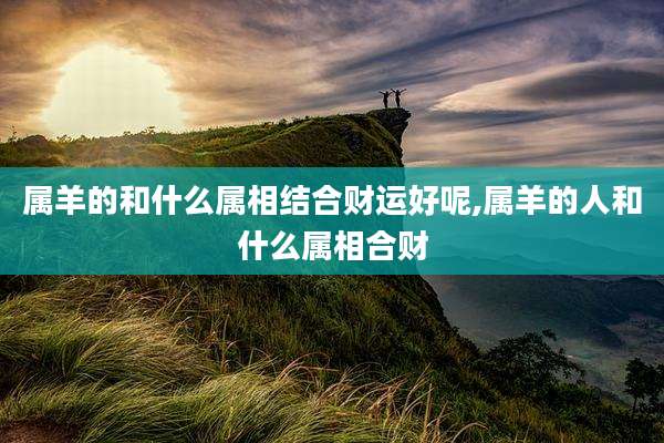 属羊的和什么属相结合财运好呢,属羊的人和什么属相合财