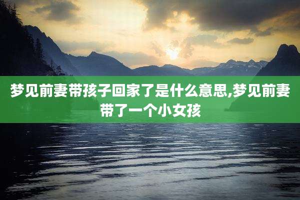 梦见前妻带孩子回家了是什么意思,梦见前妻带了一个小女孩