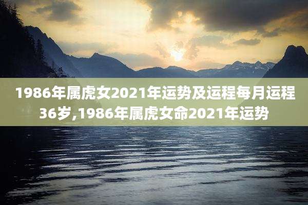 1986年属虎女2021年运势及运程每月运程36岁,1986年属虎女命2021年运势