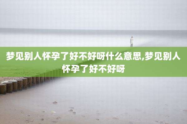 梦见别人怀孕了好不好呀什么意思,梦见别人怀孕了好不好呀