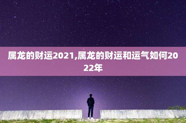 属龙的财运2021,属龙的财运和运气如何2022年
