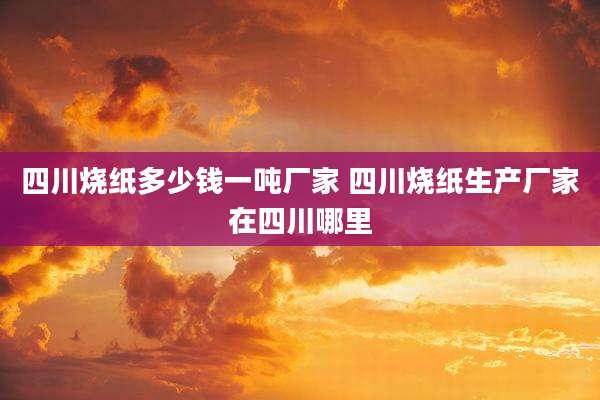 四川烧纸多少钱一吨厂家 四川烧纸生产厂家在四川哪里