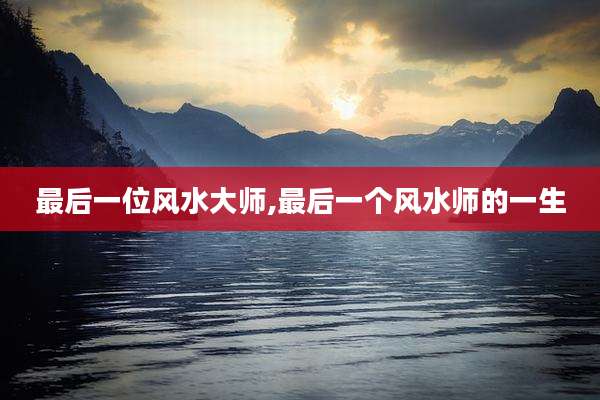 最后一位风水大师,最后一个风水师的一生