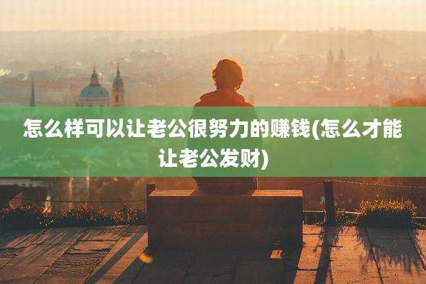 怎么样可以让老公很努力的赚钱(怎么才能让老公发财)