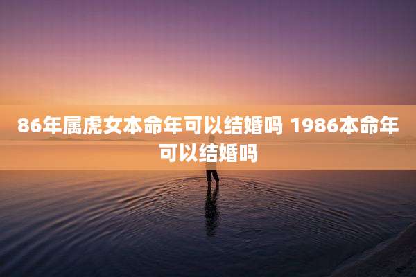 86年属虎女本命年可以结婚吗 1986本命年可以结婚吗