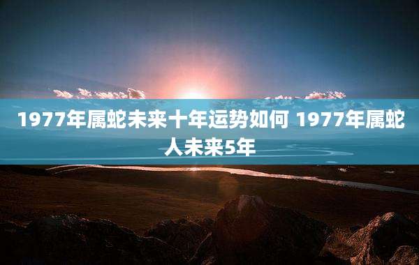 1977年属蛇未来十年运势如何 1977年属蛇人未来5年