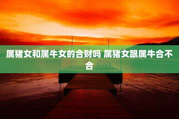属猪女和属牛女的合财吗 属猪女跟属牛合不合