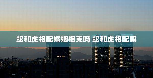 蛇和虎相配婚姻相克吗 蛇和虎相配嘛