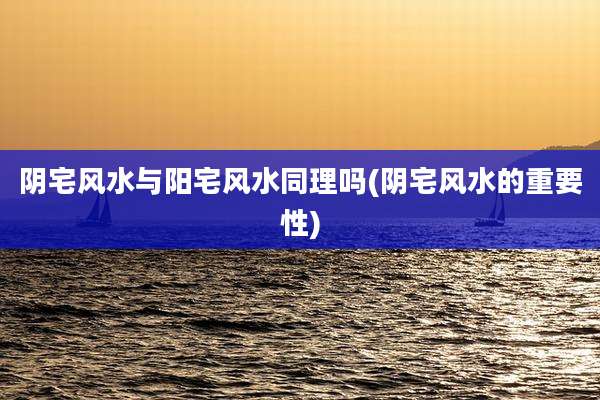 阴宅风水与阳宅风水同理吗(阴宅风水的重要性)